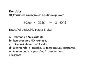 Exercícios:
01)Considere a reação em equilíbrio químico:
N2 (g) + O2 (g)  2 NO(g)
É possível deslocá-lo para a direita:
a) Retirando o N2 existente.
b) Removendo o NO formado.
c) Introduzindo um catalisador.
d) Diminuindo a pressão, à temperatura constante.
e) Aumentando a pressão, à temperatura
constante.
 