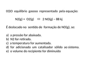 03)O equilíbrio gasoso representado pela equação:
N2(g) + O2(g)  2 NO(g) – 88 kj
É deslocado no sentido de formação de NO(g), se:
a) a pressão for abaixada.
b) N2 for retirado.
c) a temperatura for aumentada.
d) for adicionado um catalisador sólido ao sistema.
e) o volume do recipiente for diminuído
 