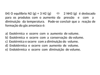 04) O equilíbrio N2 (g) + 3 H2 (g)  2 NH3 (g) é deslocado
para os produtos com o aumento da pressão e com a
diminuição da temperatura. Pode-se concluir que a reação de
formação do gás amoníaco é:
a) Exotérmica e ocorre com o aumento de volume.
b) Exotérmica e ocorre com a conservação do volume.
c) Exotérmica e ocorre com a diminuição do volume.
d) Endotérmica e ocorre com aumento de volume.
e) Endotérmica e ocorre com diminuição de volume.
 