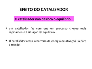 EFEITO DO CATALISADOR
• um catalisador faz com que um processo chegue mais
rapidamente à situação de equilíbrio.
• O catalisador reduz a barreira de energia de ativação Ea para
a reação.
O catalisador não desloca o equilíbrio
 