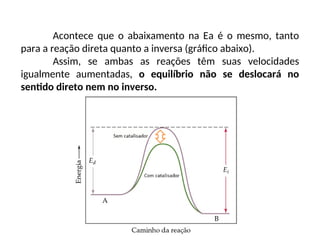 Acontece que o abaixamento na Ea é o mesmo, tanto
para a reação direta quanto a inversa (gráfico abaixo).
Assim, se ambas as reações têm suas velocidades
igualmente aumentadas, o equilíbrio não se deslocará no
sentido direto nem no inverso.
 