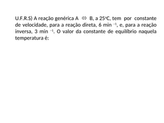 U.F.R.S) A reação genérica A  B, a 25o
C, tem por constante
de velocidade, para a reação direta, 6 min –1
, e, para a reação
inversa, 3 min –1
. O valor da constante de equilíbrio naquela
temperatura é:
 