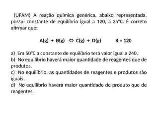 (UFAM) A reação química genérica, abaixo representada,
possui constante de equilíbrio igual a 120, a 25°C. É correto
afirmar que:
A(g) + B(g)  C(g) + D(g) K = 120
a) Em 50°C a constante de equilíbrio terá valor igual a 240.
b) No equilíbrio haverá maior quantidade de reagentes que de
produtos.
c) No equilíbrio, as quantidades de reagentes e produtos são
iguais.
d) No equilíbrio haverá maior quantidade de produto que de
reagentes.
 