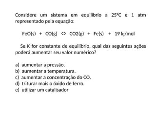 Considere um sistema em equilíbrio a 25°C e 1 atm
representado pela equação:
FeO(s) + CO(g)  CO2(g) + Fe(s) + 19 kj/mol
Se K for constante de equilíbrio, qual das seguintes ações
poderá aumentar seu valor numérico?
a) aumentar a pressão.
b) aumentar a temperatura.
c) aumentar a concentração do CO.
d) triturar mais o óxido de ferro.
e) utilizar um catalisador
 