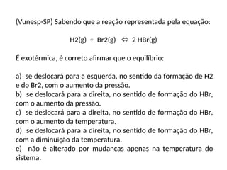 (Vunesp-SP) Sabendo que a reação representada pela equação:
H2(g) + Br2(g)  2 HBr(g)
É exotérmica, é correto afirmar que o equilíbrio:
a) se deslocará para a esquerda, no sentido da formação de H2
e do Br2, com o aumento da pressão.
b) se deslocará para a direita, no sentido de formação do HBr,
com o aumento da pressão.
c) se deslocará para a direita, no sentido de formação do HBr,
com o aumento da temperatura.
d) se deslocará para a direita, no sentido de formação do HBr,
com a diminuição da temperatura.
e) não é alterado por mudanças apenas na temperatura do
sistema.
 