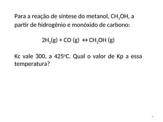 Para a reação de síntese do metanol, CH3OH, a
partir de hidrogênio e monóxido de carbono:
2H2(g) + CO (g) ↔CH3OH (g)
Kc vale 300, a 425o
C. Qual o valor de Kp a essa
temperatura?
6
 