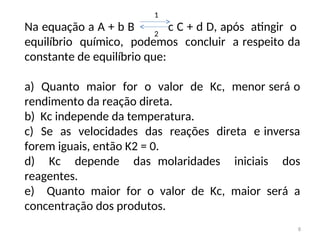 Na equação a A + b B c C + d D, após atingir o
equilíbrio químico, podemos concluir a respeito da
constante de equilíbrio que:
a) Quanto maior for o valor de Kc, menor será o
rendimento da reação direta.
b) Kc independe da temperatura.
c) Se as velocidades das reações direta e inversa
forem iguais, então K2 = 0.
d) Kc depende das molaridades iniciais dos
reagentes.
e) Quanto maior for o valor de Kc, maior será a
concentração dos produtos.
1
2
8
 