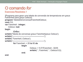O comando for
Exercícios Resolvidos 1
{Programa para gerar uma tabela de conversão de temperaturas em graus
Fahrenheit para graus Celsius}
program TabelaDeConversaoFarenheitCelsius;
uses Crt;
var Farenheit : integer;
Celsius: real;
begin
ClrScr;
writeln('Tabela de conversao graus Farenheit/graus Celsius');
writeln('-------------------------------------------------');
writeln(' Farenheit | Celsius');
writeln('-------------------------------------------------');
for Farenheit := 20 to 80 do
begin
Celsius := 5.0*(Farenheit - 32)/9;
writeln(' ', Farenheit,' ', Celsius:0:2);
end;
end.
Profº.: Tácito Henrique ::: Introdução a linguagem Pascal
 