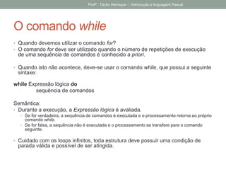 O comando while
• Quando devemos utilizar o comando for?
• O comando for deve ser utilizado quando o número de repetições de execução
de uma sequência de comandos é conhecido a priori.
• Quando isto não acontece, deve-se usar o comando while, que possui a seguinte
sintaxe:
while Expressão lógica do
sequência de comandos
Semântica:
• Durante a execução, a Expressão lógica é avaliada.
• Se for verdadeira, a sequência de comandos é executada e o processamento retorna ao próprio
comando while.
• Se for falsa, a sequência não é executada e o processamento se transfere para o comando
seguinte.
• Cuidado com os loops infinitos, toda estrutura deve possuir uma condição de
parada válida e possível de ser atingida.
Profº.: Tácito Henrique ::: Introdução a linguagem Pascal
 