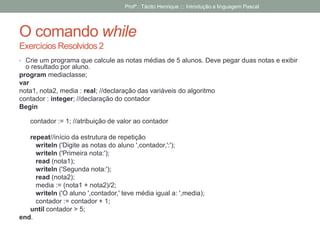 O comando while
Exercícios Resolvidos 2
• Crie um programa que calcule as notas médias de 5 alunos. Deve pegar duas notas e exibir
o resultado por aluno.
program mediaclasse;
var
nota1, nota2, media : real; //declaração das variáveis do algoritmo
contador : integer; //declaração do contador
Begin
contador := 1; //atribuição de valor ao contador
repeat//início da estrutura de repetição
writeln ('Digite as notas do aluno ',contador,':');
writeln ('Primeira nota:');
read (nota1);
writeln ('Segunda nota:');
read (nota2);
media := (nota1 + nota2)/2;
writeln ('O aluno ',contador,' teve média igual a: ',media);
contador := contador + 1;
until contador > 5;
end.
Profº.: Tácito Henrique ::: Introdução a linguagem Pascal
 