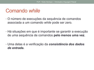 Comando while
• O número de execuções da sequência de comandos
associada a um comando while pode ser zero.
• Há situações em que é importante se garantir a execução
de uma sequência de comandos pelo menos uma vez.
• Uma delas é a verificação da consistência dos dados
de entrada.
Profº.: Tácito Henrique ::: Introdução a linguagem Pascal
 