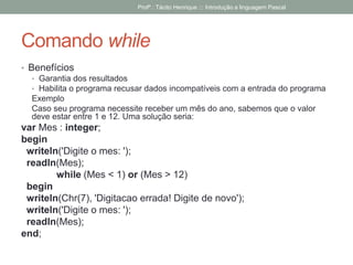 Comando while
• Benefícios
• Garantia dos resultados
• Habilita o programa recusar dados incompatíveis com a entrada do programa
Exemplo
Caso seu programa necessite receber um mês do ano, sabemos que o valor
deve estar entre 1 e 12. Uma solução seria:
var Mes : integer;
begin
writeln('Digite o mes: ');
readln(Mes);
while (Mes < 1) or (Mes > 12)
begin
writeln(Chr(7), 'Digitacao errada! Digite de novo');
writeln('Digite o mes: ');
readln(Mes);
end;
Profº.: Tácito Henrique ::: Introdução a linguagem Pascal
 