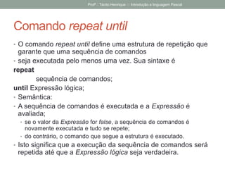 Comando repeat until
• O comando repeat until define uma estrutura de repetição que
garante que uma sequência de comandos
• seja executada pelo menos uma vez. Sua sintaxe é
repeat
sequência de comandos;
until Expressão lógica;
• Semântica:
• A sequência de comandos é executada e a Expressão é
avaliada;
• se o valor da Expressão for false, a sequência de comandos é
novamente executada e tudo se repete;
• do contrário, o comando que segue a estrutura é executado.
• Isto significa que a execução da sequência de comandos será
repetida até que a Expressão lógica seja verdadeira.
Profº.: Tácito Henrique ::: Introdução a linguagem Pascal
 