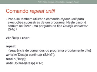 Comando repeat until
• Pode-se também utilizar o comando repeat until para
execuções sucessivas de um programa. Neste caso, é
comum se fazer uma pergunta do tipo Deseja continuar
(S/N)?
var Resp : char;
. . .
repeat
{sequência de comandos do programa propriamente dito}
writeln('Deseja continuar (S/N)?');
readln(Resp);
until UpCase(Resp) = 'N';
Profº.: Tácito Henrique ::: Introdução a linguagem Pascal
 