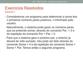 Exercícios Resolvidos
Exercício 1
• Consideremos um programa para determinar a soma dos
n primeiros números pares positivos, n informado pelo
usuário.
• Naturalmente, o sistema pode gerar os números pares
que se pretende somar, através do comando Par := 2 e
da repetição do comando Par = Par + 2.
• Para que o sistema gere o próximo par, o anterior já
deverá ter sido somado. Isto pode ser feito através do
comando Soma = 0 e da repetição do comando Soma =
Soma + Par. Temos então o seguinte programa.
Profº.: Tácito Henrique ::: Introdução a linguagem Pascal
 
