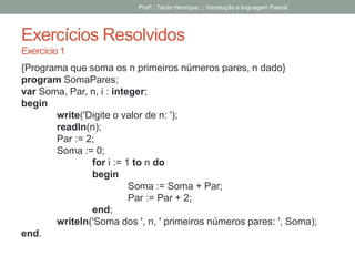 Exercícios Resolvidos
Exercício 1
{Programa que soma os n primeiros números pares, n dado}
program SomaPares;
var Soma, Par, n, i : integer;
begin
write('Digite o valor de n: ');
readln(n);
Par := 2;
Soma := 0;
for i := 1 to n do
begin
Soma := Soma + Par;
Par := Par + 2;
end;
writeln('Soma dos ', n, ' primeiros números pares: ', Soma);
end.
Profº.: Tácito Henrique ::: Introdução a linguagem Pascal
 