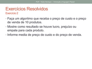 Exercícios Resolvidos
Exercício 2
• Faça um algoritmo que receba o preço de custo e o preço
de venda de 10 produtos.
• Mostre como resultado se houve lucro, prejuízo ou
empate para cada produto.
• Informe media de preço de custo e do preço de venda.
Profº.: Tácito Henrique ::: Introdução a linguagem Pascal
 