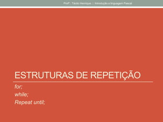 ESTRUTURAS DE REPETIÇÃO
for;
while;
Repeat until;
Profº.: Tácito Henrique ::: Introdução a linguagem Pascal
 