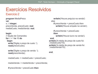 Exercícios Resolvidos
Exercício 2
program MediaPreco
var
x, i: integer;
precoVenda, precoCusto: real;
mediaCusto, mediaVenda: real;
begin
// Seção de Comandos
for i := 1 to 10 do
begin
write('Digite o preço de custo: ');
read(precoCusto);
write('Digite o preço de venda: ');
read(precoVenda);
mediaCusto := mediaCusto + precoCusto;
mediaVenda := mediaVenda + precoVenda;
if precoVenda < precoCusto then
writeln('Houve prejuízo na venda')
else
if precoVenda = precoCusto then
writeln('Houve empate na venda');
if precoVenda > precoCusto
then
writeln('Houve lucro na venda');
end;
writeln('A média de preço de custo foi:
',mediaCusto/10);
writeln('A média de preço de venda foi:
',mediaVenda/10);
end.
Profº.: Tácito Henrique ::: Introdução a linguagem Pascal
 