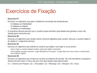 Exercícios de Fixação
• Exercício 01
• Escrever um algoritmo que gere a tabela de conversão de temperaturas:
• De Celsius para Fahrenheit
• De Celsius para Kelvin
• De Kelvin para Fahrenheit
• O programa deverá permitir que o usuário possa escolher qual tabela será gerada e caso não
deseje gerar nenhuma sair.
• Exercício 02
• Escreva um algoritmo que receba vários números digitados pelo usuário, até que o usuário digite 0.
Ao digitar 0, o algoritmo termina.
• Exercício 03
• Escreva um algoritmo que solicite ao usuário que digite o seu login e a sua senha.
• Caso o login e a senha estejam errados, pedir para digitar novamente.
• Caso estejam corretos, escrever: “Login efetuado com sucesso.” O login deve ser o seu nome e a senha deve
ser a palavra “digital”.
• Exercício 04
• Escreva um algoritmo que mostre ao usuário os sabores de sorvete de uma sorveteria o programa
deverá sempre exibir o menu até que uma das opções seja selecionada.
• (1) – Creme com Passas / (2) – Chocolate / (3) – Morango / (4) – Abacaxi / (5) - Coco
Profº.: Tácito Henrique ::: Introdução a linguagem Pascal
 