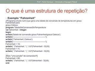 O que é uma estrutura de repetição?
• Exemplo “Fahrenheit”
//Programa (muito ruim) que gera uma tabela de conversão de temperaturas em graus
Fahrenheit para
graus Celsius
program TabelaDeConversaoDeTemperatura
var fahrenheit : integer;
begin
writeln(Tabela de conversão graus Fahrenheit/graus Celsius');
writeln('-------------------------------------------------');
writeln(' Fahrenheit | Celsius');
writeln('-------------------------------------------------');
Fahrenheit = 10;
writeln(' ',Fahrenheit, ' | ', 5.0*(Fahrenheit - 32)/9);
Fahrenheit = 11;
writeln(' ',Fahrenheit, ' | ', 5.0*(Fahrenheit - 32)/9);
. . .
{Mais "uma porção" de comandos!!!}
Fahrenheit = 80;
writeln(' ',Fahrenheit, ' | ', 5.0*(fahrenheit - 32)/9);
end.
Profº.: Tácito Henrique ::: Introdução a linguagem Pascal
 