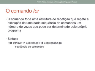 O comando for
• O comando for é uma estrutura de repetição que repete a
execução de uma dada sequência de comandos um
número de vezes que pode ser determinado pelo próprio
programa
• Sintaxe
for Variável := Expressão1 to Expressão2 do
seqüência de comandos
Profº.: Tácito Henrique ::: Introdução a linguagem Pascal
 