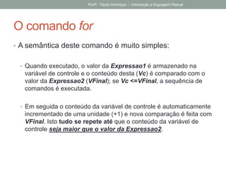 O comando for
• A semântica deste comando é muito simples:
• Quando executado, o valor da Expressao1 é armazenado na
variável de controle e o conteúdo desta (Vc) é comparado com o
valor da Expressao2 (VFinal); se Vc <=VFinal, a sequência de
comandos é executada.
• Em seguida o conteúdo da variável de controle é automaticamente
incrementado de uma unidade (+1) e nova comparação é feita com
VFinal. Isto tudo se repete até que o conteúdo da variável de
controle seja maior que o valor da Expressao2.
Profº.: Tácito Henrique ::: Introdução a linguagem Pascal
 