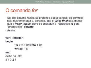 O comando for
• Se, por alguma razão, se pretende que a variável de controle
seja decrementada e, portanto, que o Valor final seja menor
que o Valor inicial, deve-se substituir a reposição to pela
"preposição" downto.
• Assim:
var i : integer;
begin
for i := 5 downto 1 do
write(i, ' ');
end.
exibe na tela:
5 4 3 2 1
Profº.: Tácito Henrique ::: Introdução a linguagem Pascal
 