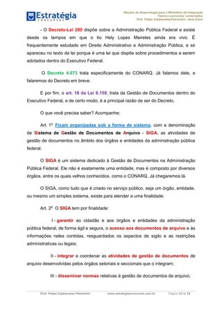 Noções de Arquivologia para o Ministério da Integração
Teoria e exercícios comentados
Prof. Felipe CepkauskasPetrachini –Aula Extra
Prof. Felipe Cepkauskas Petrachini www.estrategiaconcursos.com.br Página 10 de 25
- O Decreto-Lei 200 dispõe sobre a Administração Pública Federal e existe
desde os tempos em que o tio Hely Lopes Meireles ainda era vivo. É
frequentemente estudado em Direito Administrativo e Administração Pública, e só
apareceu no texto da lei porque é uma lei que dispõe sobre procedimentos a serem
adotados dentro do Executivo Federal.
O Decreto 4.073 trata especificamente do CONARQ. Já falamos dele, e
falaremos do Decreto em breve.
E por fim, o art. 18 da Lei 8.159, trata da Gestão de Documentos dentro do
Executivo Federal, e de certo modo, é a principal razão de ser do Decreto.
O que você precisa saber? Acompanhe:
Art. 1o
Ficam organizadas sob a forma de sistema, com a denominação
de Sistema de Gestão de Documentos de Arquivo - SIGA, as atividades de
gestão de documentos no âmbito dos órgãos e entidades da administração pública
federal.
O SIGA é um sistema dedicado à Gestão de Documentos na Administração
Pública Federal. Ele não é exatamente uma entidade, mas é composto por diversos
órgãos, entre os quais velhos conhecidos, como o CONARQ. Já chegaremos lá.
O SIGA, como tudo que é criado no serviço público, seja um órgão, entidade,
ou mesmo um simples sistema, existe para atender a uma finalidade:
Art. 2o
O SIGA tem por finalidade:
I - garantir ao cidadão e aos órgãos e entidades da administração
pública federal, de forma ágil e segura, o acesso aos documentos de arquivo e às
informações neles contidas, resguardados os aspectos de sigilo e as restrições
administrativas ou legais;
II - integrar e coordenar as atividades de gestão de documentos de
arquivo desenvolvidas pelos órgãos setoriais e seccionais que o integram;
III - disseminar normas relativas à gestão de documentos de arquivo;
 