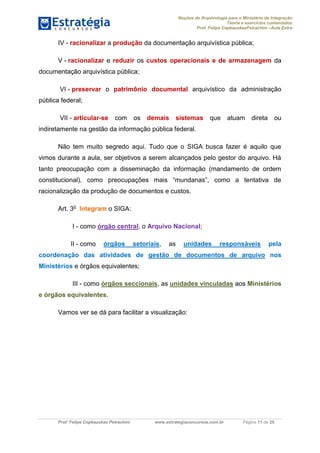 Noções de Arquivologia para o Ministério da Integração
Teoria e exercícios comentados
Prof. Felipe CepkauskasPetrachini –Aula Extra
Prof. Felipe Cepkauskas Petrachini www.estrategiaconcursos.com.br Página 11 de 25
IV - racionalizar a produção da documentação arquivística pública;
V - racionalizar e reduzir os custos operacionais e de armazenagem da
documentação arquivística pública;
VI - preservar o patrimônio documental arquivístico da administração
pública federal;
VII - articular-se com os demais sistemas que atuam direta ou
indiretamente na gestão da informação pública federal.
Não tem muito segredo aqui. Tudo que o SIGA busca fazer é aquilo que
vimos durante a aula, ser objetivos a serem alcançados pelo gestor do arquivo. Há
tanto preocupação com a disseminação da informação (mandamento de ordem
constitucional), como preocupações mais “mundanas”, como a tentativa de
racionalização da produção de documentos e custos.
Art. 3o
Integram o SIGA:
I - como órgão central, o Arquivo Nacional;
II - como órgãos setoriais, as unidades responsáveis pela
coordenação das atividades de gestão de documentos de arquivo nos
Ministérios e órgãos equivalentes;
III - como , asórgãos seccionais unidades vinculadas aos Ministérios
.e órgãos equivalentes
Vamos ver se dá para facilitar a visualização:
 