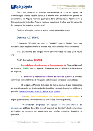 Noções de Arquivologia para o Ministério da Integração
Teoria e exercícios comentados
Prof. Felipe CepkauskasPetrachini –Aula Extra
Prof. Felipe Cepkauskas Petrachini www.estrategiaconcursos.com.br Página 13 de 25
Em outras palavras, a estrutura administrativa de todos os órgãos da
Administração Pública Federal continua a mesma, mas, em matéria de gestão de
documentos, é o Arquivo Nacional quem deve dar a última palavra. Assim sendo, a
hierarquia existente tendo o Arquivo Nacional no ápice só é válida quando o assunto
for gestão de documentos, e mais nada!
Qualquer afirmação que tenda a dizer o contrário está incorreta.
Decreto 4.073/2002
O Decreto 4.073/2002 trata tanto do CONARQ como do SINAR. Como seu
edital não pediu especificamente o decreto, não precisaremos ir muito fundo nele.
Mas, os próximos dois artigos devem ser conhecidos por você (sem neura
:P):
Art. 2o
Compete ao CONARQ:
I - estabelecer diretrizes para o funcionamento do Sistema Nacional
de Arquivos - SINAR, visando à gestão, à preservação e ao acesso aos documentos
de arquivos;
II - promover o inter-relacionamento de arquivos públicos e privados
com vistas ao intercâmbio e à integração sistêmica das atividades arquivísticas;
III - propor ao Ministro de Estado da Justiça normas legais necessárias
ao aperfeiçoamento e à implementação da política nacional de arquivos públicos e
privados; (Redação dada pelo Decreto nº 7.430, de 2011) Vigência
IV - zelar pelo cumprimento dos dispositivos constitucionais e
legais que norteiam o funcionamento e o acesso aos arquivos públicos;
V - estimular programas de gestão e de preservação de
documentos públicos de âmbito federal, estadual, do Distrito Federal e municipal,
produzidos ou recebidos em decorrência das funções executiva, legislativa e
judiciária;
 