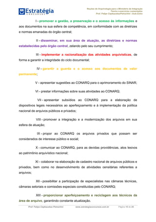 Noções de Arquivologia para o Ministério da Integração
Teoria e exercícios comentados
Prof. Felipe CepkauskasPetrachini –Aula Extra
Prof. Felipe Cepkauskas Petrachini www.estrategiaconcursos.com.br Página 15 de 25
I - promover a gestão, a preservação e o acesso às informações e
aos documentos na sua esfera de competência, em conformidade com as diretrizes
e normas emanadas do órgão central;
II - disseminar, em sua área de atuação, as diretrizes e normas
estabelecidas pelo órgão central, zelando pelo seu cumprimento;
III - implementar a racionalização das atividades arquivísticas, de
forma a garantir a integridade do ciclo documental;
IV - garantir a guarda e o acesso aos documentos de valor
permanente;
V - apresentar sugestões ao CONARQ para o aprimoramento do SINAR;
VI - prestar informações sobre suas atividades ao CONARQ;
VII - apresentar subsídios ao CONARQ para a elaboração de
dispositivos legais necessários ao aperfeiçoamento e à implementação da política
nacional de arquivos públicos e privados;
VIII - promover a integração e a modernização dos arquivos em sua
esfera de atuação;
IX - propor ao CONARQ os arquivos privados que possam ser
considerados de interesse público e social;
X - comunicar ao CONARQ, para as devidas providências, atos lesivos
ao patrimônio arquivístico nacional;
XI - colaborar na elaboração de cadastro nacional de arquivos públicos e
privados, bem como no desenvolvimento de atividades censitárias referentes a
arquivos;
XII - possibilitar a participação de especialistas nas câmaras técnicas,
câmaras setoriais e comissões especiais constituídas pelo CONARQ;
XIII - proporcionar aperfeiçoamento e reciclagem aos técnicos da
, garantindo constante atualização.área de arquivo
 