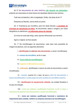 Noções de Arquivologia para o Ministério da Integração
Teoria e exercícios comentados
Prof. Felipe CepkauskasPetrachini –Aula Extra
Prof. Felipe Cepkauskas Petrachini www.estrategiaconcursos.com.br Página 17 de 25
Art 2º Os documentos de valor histórico não deverão ser eliminados,
podendo ser arquivados em local diverso da repartição detentora dos mesmos.
Tudo isso só batendo o olho na legislação. Então, não deixe de ler :P
Passando ao Decreto, vamos direto ao ponto:
Art. 3° Entende-se por microfilme, para fins deste Decreto, o resultado do
processo de reprodução em filme, de documentos, dados e imagens, por meios
fotográficos ou eletrônicos, em diferentes graus de redução.
Já vimos em aula este artigo, estou apenas refrescando sua memória.
Agora o negócio vai ficar pesado:
Art. 7° Na microfilmagem de documentos, cada série será precedida de
imagem de abertura, com os seguintes elementos:
I - identificação do detentor dos documentos, a serem microfilmados;
II - número do microfilme, se for o caso;
III - local e data da microfilmagem;
IV - registro no Ministério da Justiça;
V - ordenação, identificação e resumo da série de documentos a serem
microfilmados;
VI - menção, quando for o caso, de que a série de documentos a
serem microfilmados é continuação da série contida em microfilme anterior;
VII - identificação do equipamento utilizado, da unidade filmadora e
do grau de redução;
VIII - nome por extenso, qualificação funcional, se for o caso, e
assinatura do detentor dos documentos a serem microfilmados;
IX - nome por extenso, qualificação funcional e assinatura do
responsável pela unidade, cartório ou empresa executora da microfilmagem.
 