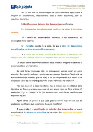 Noções de Arquivologia para o Ministério da Integração
Teoria e exercícios comentados
Prof. Felipe CepkauskasPetrachini –Aula Extra
Prof. Felipe Cepkauskas Petrachini www.estrategiaconcursos.com.br Página 18 de 25
Art. 8º No final da microfilmagem de cada série,será reproduzida a
imagem de encerramento, imediatamente após o último documento, com os
seguintes elementos:
I - identificação do detentor dos documentos microfilmados;
II - informações complementares relativas ao inciso V do artigo
anterior;
III - termo de encerramento atestando a fiel observância às
disposições deste Decreto;
IV - menção, quando for o caso, de que a série de documentos
microfilmados continua em microfilme posterior;
V - nome por extenso, qualificação funcional e assinatura do
responsável pela unidade, cartório ou empresa executora da microfilmagem.
Os artigos acima discriminam tudo que deve conter as imagens de abertura e
encerramento de um microfilme.
Se você tentar memorizar isto, vai enlouquecer. Vamos tentar um outro
caminho. Seu querido professor, nos tempos em que era Assistente Técnico lá na
Receita Federal (e confesso que até hoje), a fim de complementar sua renda, fazia
edições de vídeo de casamento para poder levar a namorada no cinema :P.
Não que isso em si seja importante, mas o método que eu utilizava para
identificar as fitas é o mesmo que você vê em alguns rolos de filme antigos. É
necessário, logo no começo da fita (ou no nosso caso, microfilme), identificar que
negócio é aquele.
Agora pense um pouco: o que você gostaria de ver logo de cara que te
ajudasse a identificar o que exatamente é aquele microfilme?
O que é isto: I - identificação do detentor dos documentos, a serem
microfilmados; II - número do microfilme, se for o caso; IV - registro no Ministério
da Justiça;
 