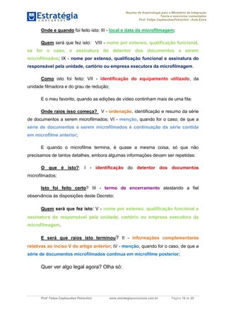 Noções de Arquivologia para o Ministério da Integração
Teoria e exercícios comentados
Prof. Felipe CepkauskasPetrachini –Aula Extra
Prof. Felipe Cepkauskas Petrachini www.estrategiaconcursos.com.br Página 19 de 25
Onde e quando foi feito isto: III - local e data da microfilmagem;
Quem será que fez isto: VIII - nome por extenso, qualificação funcional,
se for o caso, e assinatura do detentor dos documentos a serem
microfilmados; IX - nome por extenso, qualificação funcional e assinatura do
responsável pela unidade, cartório ou empresa executora da microfilmagem.
Como isto foi feito: VII - identificação do equipamento utilizado, da
unidade filmadora e do grau de redução;
E o meu favorito, quando as edições de vídeo continham mais de uma fita:
Onde raios isso começa? V - ordenação, identificação e resumo da série
de documentos a serem microfilmados; VI - menção, quando for o caso, de que a
série de documentos a serem microfilmados é continuação da série contida
em microfilme anterior;
E quando o microfilme termina, é quase a mesma coisa, só que não
precisamos de tantos detalhes, embora algumas informações devam ser repetidas:
O que é isto?: I - identificação do detentor dos documentos
microfilmados;
Isto foi feito certo? III - termo de encerramento atestando a fiel
observância às disposições deste Decreto;
Quem será que fez isto: V - nome por extenso, qualificação funcional e
assinatura do responsável pela unidade, cartório ou empresa executora da
microfilmagem.
E será que raios isto terminou? II - informações complementares
relativas ao inciso V do artigo anterior; IV - menção, quando for o caso, de que a
série de documentos microfilmados continua em microfilme posterior;
Quer ver algo legal agora? Olha só:
 