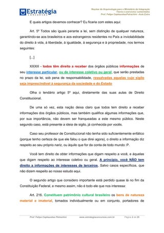Noções de Arquivologia para o Ministério da Integração
Teoria e exercícios comentados
Prof. Felipe CepkauskasPetrachini –Aula Extra
Prof. Felipe Cepkauskas Petrachini www.estrategiaconcursos.com.br Página 2 de 25
E quais artigos devemos conhecer? Eu ficaria com estes aqui:
Art. 5º Todos são iguais perante a lei, sem distinção de qualquer natureza,
garantindo-se aos brasileiros e aos estrangeiros residentes no País a inviolabilidade
do direito à vida, à liberdade, à igualdade, à segurança e à propriedade, nos termos
seguintes:
[...]
XXXIII - todos têm direito a receber dos órgãos públicos informações de
seu interesse particular, ou de interesse coletivo ou geral, que serão prestadas
no prazo da lei, sob pena de responsabilidade, ressalvadas aquelas cujo sigilo
seja imprescindível à segurança da sociedade e do Estado
Olha o lendário artigo 5º aqui, diretamente das suas aulas de Direito
Constitucional.
De uma só vez, esta nação deixa claro que todos tem direito a receber
informações dos órgãos públicos, mas também qualifica algumas informações que,
por sua importância, não devem ser franqueadas a este mesmo público. Neste
segundo caso, está presente a ideia de sigilo, já conhecida por vocês.
Caso seu professor de Constitucional não tenha sido suficientemente enfático
(porque tenho certeza de que ele falou o que direi agora), o direito a informação diz
respeito ao seu próprio nariz, ou àquilo que for da conta de todo mundo :P.
Você tem direito de obter informações que digam respeito a você, e àquelas
que digam respeito ao interesse coletivo ou geral. A princípio, você NÃO tem
direito a informações de interesses de terceiros, Salvo casos específicos, que
não dizem respeito ao nosso estudo aqui.
O segundo artigo que considero importante está perdido quase lá no fim da
Constituição Federal, e mesmo assim, não é todo ele que nos interessa:
Art. 216. Constituem patrimônio cultural brasileiro os bens de natureza
material e imaterial, tomados individualmente ou em conjunto, portadores de
 