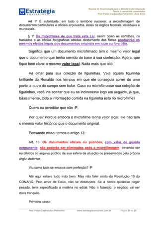 Noções de Arquivologia para o Ministério da Integração
Teoria e exercícios comentados
Prof. Felipe CepkauskasPetrachini –Aula Extra
Prof. Felipe Cepkauskas Petrachini www.estrategiaconcursos.com.br Página 20 de 25
Art 1º É autorizada, em todo o território nacional, a microfilmagem de
documentos particulares e oficiais arquivados, êstes de órgãos federais, estaduais e
municipais.
§ 1º Os microfilmes de que trata esta Lei, assim como as certidões, os
traslados e as cópias fotográficas obtidas diretamente dos filmes produzirão os
mesmos efeitos legais dos documentos originais em juízo ou fora dêle.
Significa que um documento microfilmado tem o mesmo valor legal
que o documento que tenha servido de base à sua confecção. Agora, que
fique bem claro: o mesmo valor legal. Nada mais que isto!
Vá olhar para sua coleção de figurinhas. Veja aquela figurinha
brilhante do Ronaldo nos tempos em que ele conseguia correr de uma
ponto a outra do campo sem bufar. Caso eu microfilmasse sua coleção de
figurinhas, você iria aceitar que eu as incinerasse logo em seguida, já que,
basicamente, toda a informação contida na figurinha está no microfilme?
Quero eu acreditar que não :P.
Por que? Porque embora o microfilme tenha valor legal, ele não tem
o mesmo valor histórico que o documento original.
Pensando nisso, temos o artigo 13:
Art. 13. Os documentos oficiais ou públicos, com valor de guarda
permanente, não poderão ser eliminados após a microfilmagem, devendo ser
recolhidos ao arquivo público de sua esfera de atuação ou preservados pelo próprio
órgão detentor.
Viu como tudo se encaixa com perfeição? :P
Até aqui estava tudo indo bem. Mas não falei ainda da Resolução 10 do
CONARQ. Pelo amor de Deus, não se desespere. Se a banca quisesse pegar
pesado, teria especificado a matéria no edital. Não o fazendo, o negócio vai ser
mais tranquilo.
Primeiro passo:
 