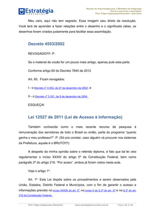 Noções de Arquivologia para o Ministério da Integração
Teoria e exercícios comentados
Prof. Felipe CepkauskasPetrachini –Aula Extra
Prof. Felipe Cepkauskas Petrachini www.estrategiaconcursos.com.br Página 22 de 25
Meu caro, aqui não tem segredo. Essa imagem saiu direto da resolução.
Você terá de aprender a fazer relações entre o desenho e o significado (alias, os
desenhos foram criados justamente para facilitar essa assimilação.
Decreto 4553/2002
REVOGADO!!!!! :P.
Se o material de vocês for um pouco mais antigo, apenas pule esta parte.
Conforme artigo 60 do Decreto 7845 de 2012
Art. 60. Ficam revogados:
I - o Decreto n
o
4.553, de 27 de dezembro de 2002; e
II - o Decreto n
o
5.301, de 9 de dezembro de 2004.
ESQUEÇA!
Lei 12527 de 2011 (Lei de Acesso à Informação)
Também conhecida como o mais recente recurso de pesquisa à
remuneração dos servidores de todo o Brasil ou então, parte do programa “quanto
ganha o meu professor?” :P. (Só pra constar, caso alguém vá procurar nos sistemas
da Prefeitura, aquele é o BRUTO!!!!)
A despeito da minha opinião sobre o referido diploma, é fato que tal lei veio
regulamentar o inciso XXXIII do artigo 5º da Constituição Federal, bem como
parágrafo 2º do artigo 216. “Por acaso”, ambos já foram vistos nesta aula.
Veja o artigo 1º:
Art. 1o
Esta Lei dispõe sobre os procedimentos a serem observados pela
União, Estados, Distrito Federal e Municípios, com o fim de garantir o acesso a
informações previsto no inciso XXXIII do art. 5
o
, no inciso II do § 3º do art. 37 e no § 2º do art.
216 da Constituição Federal.
 