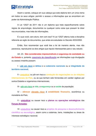 Noções de Arquivologia para o Ministério da Integração
Teoria e exercícios comentados
Prof. Felipe CepkauskasPetrachini –Aula Extra
Prof. Felipe Cepkauskas Petrachini www.estrategiaconcursos.com.br Página 23 de 25
Assim o sendo, coloque em sua cabeça que este diploma tem um único tema
em todos os seus artigos: permitir o acesso a informações que se encontrem em
poder da Administração Pública.
A Lei 12527 de 2011 não é um diploma que trata especificamente sobre
regras de arquivologia, documentos ou qualquer outra coisa que possam te dizer
nos enunciados, mas trata de informações.
E o que você, caro aluno, tem com isso? A Lei 12527 alterou toda a disciplina
referente ao sigilo de documentos, que antes era estudada no Decreto 4533/2002.
Então, fora recomendar que você leia a lei de maneira atenta, mas não
paranoica, reproduzirei os dois artigos que reputo interessantes para o seu estudo:
Art. 23. São consideradas imprescindíveis à segurança da sociedade ou
do Estado e, portanto, passíveis de classificação as informações cuja divulgação
ou acesso irrestrito possam:
I - pôr em risco a defesa e a soberania nacionais ou a integridade do
território nacional;
II - prejudicar ou pôr em risco a condução de negociações ou as relações
internacionais do País, ou as que tenham sido fornecidas em caráter sigiloso por
outros Estados e organismos internacionais;
III - pôr em risco a vida, a segurança ou a saúde da população;
IV - oferecer elevado risco à estabilidade financeira, econômica ou
monetária do País;
V - prejudicar ou causar risco a planos ou operações estratégicos das
Forças Armadas;
VI - prejudicar ou causar risco a projetos de pesquisa e desenvolvimento
científico ou tecnológico, assim como a sistemas, bens, instalações ou áreas de
interesse estratégico nacional;
 