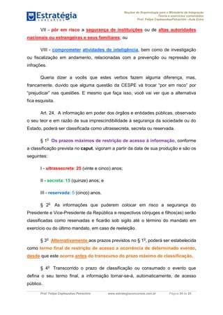 Noções de Arquivologia para o Ministério da Integração
Teoria e exercícios comentados
Prof. Felipe CepkauskasPetrachini –Aula Extra
Prof. Felipe Cepkauskas Petrachini www.estrategiaconcursos.com.br Página 24 de 25
VII - pôr em risco a segurança de instituições ou de altas autoridades
nacionais ou estrangeiras e seus familiares; ou
VIII - comprometer atividades de inteligência, bem como de investigação
ou fiscalização em andamento, relacionadas com a prevenção ou repressão de
infrações.
Queria dizer a vocês que estes verbos fazem alguma diferença, mas,
francamente, duvido que alguma questão da CESPE vá trocar “por em risco” por
“prejudicar” nas questões. E mesmo que faça isso, você vai ver que a alternativa
fica esquisita.
Art. 24. A informação em poder dos órgãos e entidades públicas, observado
o seu teor e em razão de sua imprescindibilidade à segurança da sociedade ou do
Estado, poderá ser classificada como ultrassecreta, secreta ou reservada.
§ 1o
Os prazos máximos de restrição de acesso à informação, conforme
a classificação prevista no caput, vigoram a partir da data de sua produção e são os
seguintes:
I - ultrassecreta: 25 (vinte e cinco) anos;
II - secreta: 15 (quinze) anos; e
III - reservada: 5 (cinco) anos.
§ 2o
As informações que puderem colocar em risco a segurança do
Presidente e Vice-Presidente da República e respectivos cônjuges e filhos(as) serão
classificadas como reservadas e ficarão sob sigilo até o término do mandato em
exercício ou do último mandato, em caso de reeleição.
§ 3o
Alternativamente aos prazos previstos no § 1o
, poderá ser estabelecida
como termo final de restrição de acesso a ocorrência de determinado evento,
desde que este ocorra antes do transcurso do prazo máximo de classificação.
§ 4o
Transcorrido o prazo de classificação ou consumado o evento que
defina o seu termo final, a informação tornar-se-á, automaticamente, de acesso
público.
 