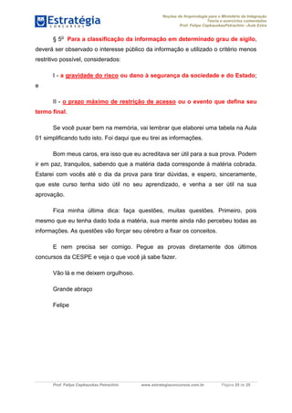 Noções de Arquivologia para o Ministério da Integração
Teoria e exercícios comentados
Prof. Felipe CepkauskasPetrachini –Aula Extra
Prof. Felipe Cepkauskas Petrachini www.estrategiaconcursos.com.br Página 25 de 25
§ 5o
Para a classificação da informação em determinado grau de sigilo,
deverá ser observado o interesse público da informação e utilizado o critério menos
restritivo possível, considerados:
I - a gravidade do risco ou dano à segurança da sociedade e do Estado;
e
II - o prazo máximo de restrição de acesso ou o evento que defina seu
termo final.
Se você puxar bem na memória, vai lembrar que elaborei uma tabela na Aula
01 simplificando tudo isto. Foi daqui que eu tirei as informações.
Bom meus caros, era isso que eu acreditava ser útil para a sua prova. Podem
ir em paz, tranquilos, sabendo que a matéria dada corresponde à matéria cobrada.
Estarei com vocês até o dia da prova para tirar dúvidas, e espero, sinceramente,
que este curso tenha sido útil no seu aprendizado, e venha a ser útil na sua
aprovação.
Fica minha última dica: faça questões, muitas questões. Primeiro, pois
mesmo que eu tenha dado toda a matéria, sua mente ainda não percebeu todas as
informações. As questões vão forçar seu cérebro a fixar os conceitos.
E nem precisa ser comigo. Pegue as provas diretamente dos últimos
concursos da CESPE e veja o que você já sabe fazer.
Vão lá e me deixem orgulhoso.
Grande abraço
Felipe
 