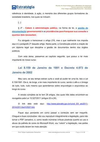 Noções de Arquivologia para o Ministério da Integração
Teoria e exercícios comentados
Prof. Felipe CepkauskasPetrachini –Aula Extra
Prof. Felipe Cepkauskas Petrachini www.estrategiaconcursos.com.br Página 3 de 25
referência à identidade, à ação, à memória dos diferentes grupos formadores da
sociedade brasileira, nos quais se incluem:
[...]
§ 2º - Cabem à administração pública, na forma da lei, a gestão da
documentação governamental e as providências para franquear sua consulta a
quantos dela necessitem.
Fui obrigado a transcrever o artigo 216, mas o que realmente nos importa
aqui é o parágrafo 2º daquele artigo. Nesta parte, a Constituição prevê a criação de
um diploma legal que discipline a gestão de documentos dentro dos órgãos
públicos.
Com esta deixa, passamos ao capítulo seguinte, que possui a lei mais
importante do nosso curso.
Lei 8.159 de Janeiro de 1991 e Decreto 4.073 de
Janeiro de 2002
Meu caro, se seu tempo estiver curto e você só puder ler uma lei, leia a Lei
8.159/1991. Ela é, de longe, a lei mais importante do curso, sendo o alfa e o ômega
de tudo, tudo, tudo mesmo que aprendemos sobre arquivologia e arquivística ao
longo do curso.
A versão completa da lei tem 28 artigos, dos quais três deles encontram-se
revogados pela Lei 12.527/2011 (artigos 22 a 24).
O link dela está aqui: http://www.planalto.gov.br/ccivil_03/_ato2011-
2014/2011/lei/l12527.htm
Fiquei aqui pensando em como passar o conteúdo sem ser maçante.
Cheguei a duas conclusões: não vou reproduzir integralmente a legislação, para não
tornar o PDF cansativo, e, como recebi inúmeras críticas positivas quanto ao uso e
abuso da palheta de cores do Microsoft Word, vou “colorir” a legislação, nas partes
em que vocês devem ter mais atenção.
 