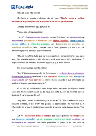 Noções de Arquivologia para o Ministério da Integração
Teoria e exercícios comentados
Prof. Felipe CepkauskasPetrachini –Aula Extra
Prof. Felipe Cepkauskas Petrachini www.estrategiaconcursos.com.br Página 4 de 25
Olha só como não é difícil.
Conforme o próprio preâmbulo da lei, esta “Dispõe sobre a política
nacional de arquivos públicos e privados e dá outras providências.”
A razão de estarmos aqui portanto :P.
Vamos aos principais artigos:
Art. 2º - Consideram-se arquivos, para os fins desta Lei, os conjuntos de
documentos produzidos e recebidos por órgãos públicos, instituições de
caráter público e entidades privadas, em decorrência do exercício de
atividades específicas, bem como por pessoa física, qualquer que seja o suporte
da informação ou a natureza dos documentos.
Olha só meu filho, tudo que eu venho repetindo, constantemente, aula após
aula. Seu querido professor não infernizou você este tempo todo inutilmente. O
artigo 2º define, em todo seu esplendor e glória, o que é um arquivo.
E o próximo artigo é ainda melhor:
“Art. 3º Considera-se gestão de documentos o conjunto de procedimentos
e operações técnicas referentes à sua produção, tramitação, uso, avaliação e
arquivamento em fase corrente e intermediária, visando a sua eliminação ou
recolhimento para guarda permanente.”
O tio não só já comentou esse artigo, como escreveu um capítulo inteiro
sobre ele. Pode conferir a aula 02 de novo, que está lá, com as mesmas cores e
detalhes. E caí em prova. Direto!
Seguindo. Lembra do nosso artigo 5º, inciso XXXIII? Embora ele tenha sido já
bastante enfático, a Lei 8159 não perdeu a oportunidade de reproduzi-lo. A
informação do artigo 4º desta lei corresponde à mesma ideia daquele inciso. Veja
só:
Art. 4º - Todos têm direito a receber dos órgãos públicos informações de
seu interesse particular, ou de interesse coletivo ou geral, contidas em
documentos de arquivos, que serão prestadas no prazo da lei, sob pena de
 