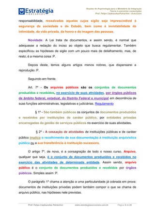 Noções de Arquivologia para o Ministério da Integração
Teoria e exercícios comentados
Prof. Felipe CepkauskasPetrachini –Aula Extra
Prof. Felipe Cepkauskas Petrachini www.estrategiaconcursos.com.br Página 5 de 25
responsabilidade, ressalvadas aquelas cujos sigilo seja imprescindível à
segurança da sociedade e do Estado, bem como à inviolabilidade da
intimidade, da vida privada, da honra e da imagem das pessoas.
Novidade: A Lei trata de documentos, e assim sendo, é normal que
adequasse a redação do inciso ao objeto que busca regulamentar. Também
especificou as hipóteses de sigilo com um pouco mais de detalhamento, mas, de
resto, é a mesma coisa :P.
Depois deste, temos alguns artigos menos nobres, que dispensarei a
reprodução :P.
Seguindo em frente.
Art. 7º - Os arquivos públicos são os conjuntos de documentos
produzidos e recebidos, no exercício de suas atividades, por órgãos públicos
de âmbito federal, estadual, do Distrito Federal e municipal em decorrência de
suas funções administrativas, legislativas e judiciárias. Regulamento
§ 1º - São também públicos os conjuntos de documentos produzidos
e recebidos por instituições de caráter público, por entidades privadas
encarregadas da gestão de serviços públicos no exercício de suas atividades.
§ 2º - A cessação de atividades de instituições públicas e de caráter
público implica o recolhimento de sua documentação à instituição arquivística
pública ou a sua transferência à instituição sucessora.
O artigo 7º, de novo, é a consagração de todo o nosso curso. Arquivo,
qualquer que seja, é o conjunto de documentos produzidos e recebidos no
exercício das atividades de determinada entidade. Assim sendo, arquivo
público é o conjunto de documentos produzidos e recebidos por órgãos
públicos. Simples assim :P.
O parágrafo 1º chama a atenção a uma particularidade já cobrada em prova:
documentos de instituições privadas podem também compor o que se chama de
arquivo público, nas hipóteses nele previstas.
 
