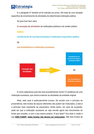 Noções de Arquivologia para o Ministério da Integração
Teoria e exercícios comentados
Prof. Felipe CepkauskasPetrachini –Aula Extra
Prof. Felipe Cepkauskas Petrachini www.estrategiaconcursos.com.br Página 6 de 25
E o parágrafo 2º também já foi cobrado em prova. Ele trata de uma situação
específica de encerramento de atividades de determinada instituição pública.
Só para ficar bem claro:
A cessação de atividades de instituições públicas e de caráter público
Implica
recolhimento de sua documentação à instituição arquivística pública
ou
sua transferência à instituição sucessora
E como saberemos qual dos dois procedimentos tomar? A existência de uma
instituição sucessora, que venha a exercer as atividades da entidade original.
Alias, este caso é particularmente curioso. De acordo com o princípio da
proveniência, dois fundos de arquivo diferentes não podem ser misturados, e este é
o princípio mais importante da arquivística. Ainda assim, em caso de sucessão,
pode ser que a instituição sucessora se veja servida agora dos documentos do
fundo que sucedeu, e com o seu acervo próprio. O que fazer? Vou dizer a vocês o
que NÃO FAZER: estes fundos não devem ser misturados. São dois fundos de
 