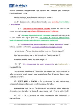 Noções de Arquivologia para o Ministério da Integração
Teoria e exercícios comentados
Prof. Felipe CepkauskasPetrachini –Aula Extra
Prof. Felipe Cepkauskas Petrachini www.estrategiaconcursos.com.br Página 7 de 25
arquivo totalmente independentes, que deverão ser mantidos pela instituição
exatamente desta forma.
Olha outro artigo já amplamente estudado na Aula 02:
Art. 8º - Os documentos públicos são identificados como correntes, intermediários
e permanentes.
§ 1º - Consideram-se documentos correntes aqueles em curso ou que,
mesmo sem movimentação, constituam objeto de consultas freqüentes.
§ 2º - Consideram-se documentos intermediários aqueles que, não sendo
de uso corrente nos órgãos produtores, por razões de interesse administrativo,
aguardam a sua eliminação ou recolhimento para guarda permanente.
§ 3º - Consideram-se permanentes os conjuntos de documentos de valor
histórico, probatório e informativo que devem ser definitivamente preservados.
(grifos nossos, o Planalto não costuma utilizar cores nos diplomas legais :P)
Não preciso repetir o que foi dito em aula né? Espero que não :P
Passando adiante, temos o querido artigo 10º:
Art. 10º - Os documentos de valor permanente são inalienáveis e
imprescritíveis.
Todos termos familiares ao Direito Civil. Lembre-se que os documentos de
valor permanente jamais perdem esta característica. Nós já falamos disso, e caso
você não se lembre:
07. CESPE 2012 – ANATEL - Os documentos de valor permanente,
consoante legislação, não devem ser eliminados ou alienados.
Comentários: Item correto. Os documentos permanentes nunca podem ser
eliminados, nem alienados (vendidos). É o que nos diz o art. 10º da lei art. 8.159/91:
Art. 10º - Os documentos de valor permanente são inalienáveis e
imprescritíveis.
 