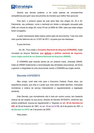 Noções de Arquivologia para o Ministério da Integração
Teoria e exercícios comentados
Prof. Felipe CepkauskasPetrachini –Aula Extra
Prof. Felipe Cepkauskas Petrachini www.estrategiaconcursos.com.br Página 9 de 25
Quanto aos demais poderes, a lei cuida apenas de conceder-lhes
competência para gerir seus documentos da maneira que melhor lhes aprouver.
Pois bem, o próximo passo da aula seria falar dos artigos 23, 24 e 25.
Felizmente, seu professor, como o bacharel em direito e advogado recusado pela
OAB, em virtude do artigo 28, inciso VII da Lei 8906 de 1994, sabe que estes artigos
foram revogados.
A parte interessante deles tratava sobre sigilo de documentos. Tudo isso será
visto quando falarmos da Lei 12.527 de 2011, na parte que nos interessar.
E para terminar:
Art. 26 - Fica criado o Conselho Nacional de Arquivos (CONARQ), órgão
vinculado ao Arquivo Nacional, que definirá a política nacional de arquivos,
como órgão central de um Sistema Nacional de Arquivos (SINAR).
O CONARQ está inserido dentro de um sistema maior, chamado SINAR.
Cabe ao SINAR implementar a racionalização das atividades arquivísticas, de forma
a garantir a integridade do ciclo documental, sendo o CONARQ seu órgão central.
Decreto 4.915/2013
Meu amigo, você está indo para o Executivo Federal. Posso dizer, por
experiência própria, que este é o poder que mais adora editar decretos, instruções
normativas e ordens de serviço interpretando e regulamentando a legislação
existente.
Este Decreto, que normalmente não é visto em outros cursos, tem bastante
chance de ser exigido na sua prova. Através do Decreto 4915/2013, conforme seu
próprio preâmbulo, buscou-se regulamentar o “disposto no art. 30 do Decreto-Lei
200, de 25 de fevereiro de 1967, no art. 18 da Lei 8.159, de 8 de janeiro de 1991, e
no Decreto no 4.073, de 3 de janeiro de 2002”.
Pela ordem:
 