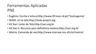 Ferramentas Aplicadas
PNE
• Eugênio: Escrita e leitura;http://www.l2f.inesc-id.pt/~lco/eugenio/
• NVDA: Lê na tela;http://nvda-project.org
• Kit Saci: Leitor de Tela;http://saci.org.br
• Kit Saci II: Recursos para deficiência motora;http://saci.org.br
• Motrix: Comando de voz;http://www.intervox.nce.ufrj.br/motrix/
 