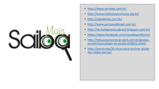 • http://www.senated.com.br/
• http://www.institutopeninsula.org.br/
• http://salaaberta.com.br/
• http://www.portaleadbrasil.com.br/
• http://tecnologiaeducabrasil.blogspot.com.br/
• https://www.facebook.com/canaldoprofessor/
• http://educarparacrescer.abril.com.br/gestao-
escolar/tecnologia-na-escola-618016.shtml
• http://porvir.org/30-dicas-para-ensinar-ajuda-
das-redes-sociais/
 