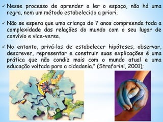  Nesse processo de aprender a ler o espaço, não há uma
regra, nem um método estabelecido a priori.
 Não se espera que uma criança de 7 anos compreenda toda a
complexidade das relações do mundo com o seu lugar de
convívio e vice-versa.
 No entanto, privá-las de estabelecer hipóteses, observar,
descrever, representar e construir suas explicações é uma
prática que não condiz mais com o mundo atual e uma
educação voltada para a cidadania.” (Straforini, 2001);
 